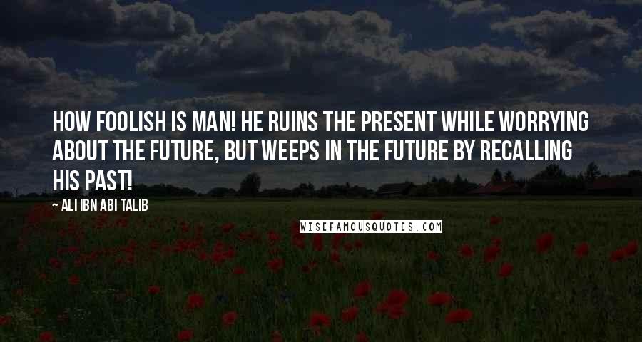 Ali Ibn Abi Talib Quotes: How foolish is man! He ruins the present while worrying about the future, but weeps in the future by recalling his past!