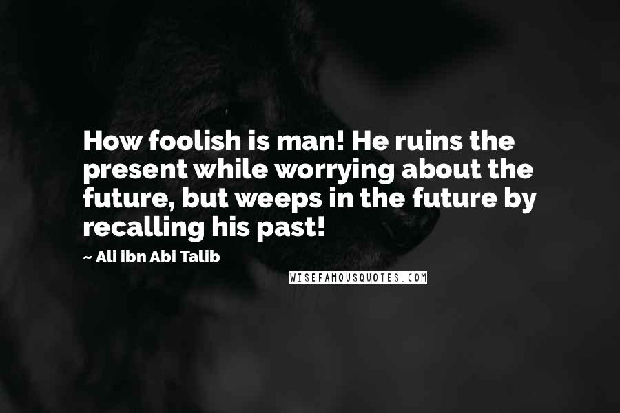 Ali Ibn Abi Talib Quotes: How foolish is man! He ruins the present while worrying about the future, but weeps in the future by recalling his past!