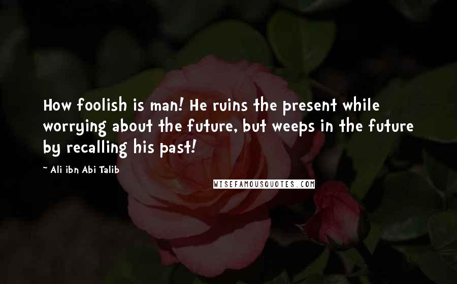 Ali Ibn Abi Talib Quotes: How foolish is man! He ruins the present while worrying about the future, but weeps in the future by recalling his past!