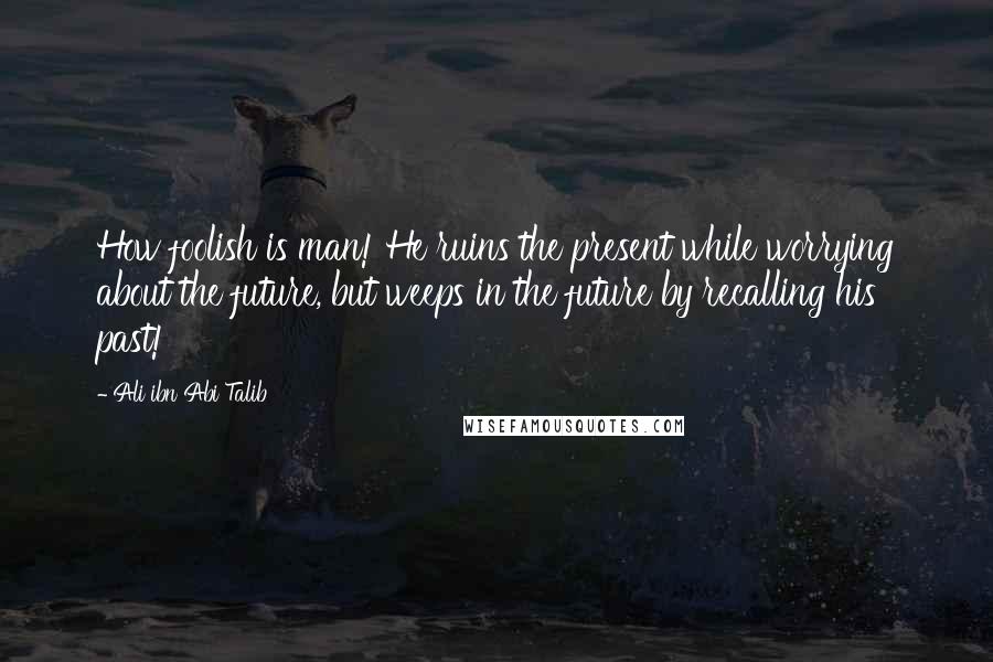 Ali Ibn Abi Talib Quotes: How foolish is man! He ruins the present while worrying about the future, but weeps in the future by recalling his past!