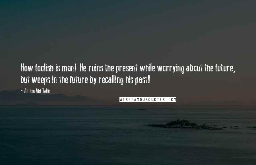 Ali Ibn Abi Talib Quotes: How foolish is man! He ruins the present while worrying about the future, but weeps in the future by recalling his past!