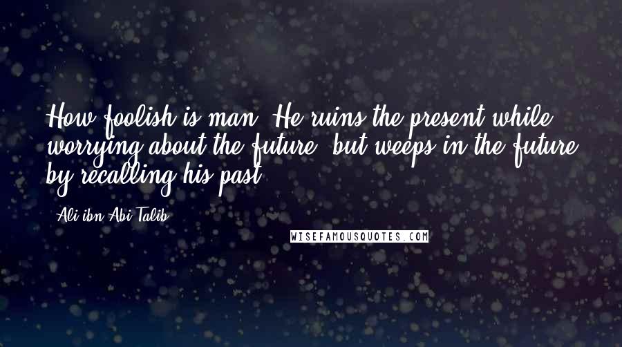 Ali Ibn Abi Talib Quotes: How foolish is man! He ruins the present while worrying about the future, but weeps in the future by recalling his past!
