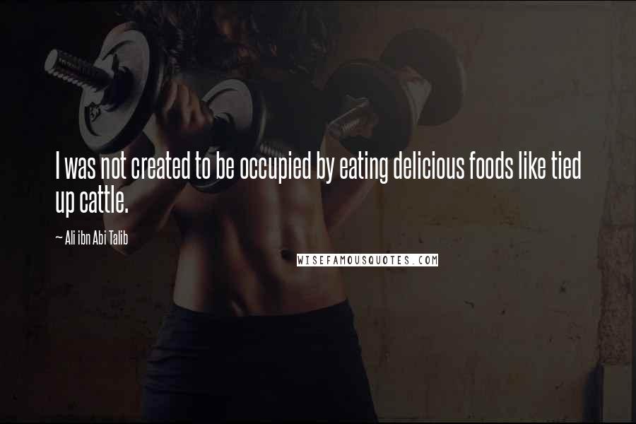 Ali Ibn Abi Talib Quotes: I was not created to be occupied by eating delicious foods like tied up cattle.