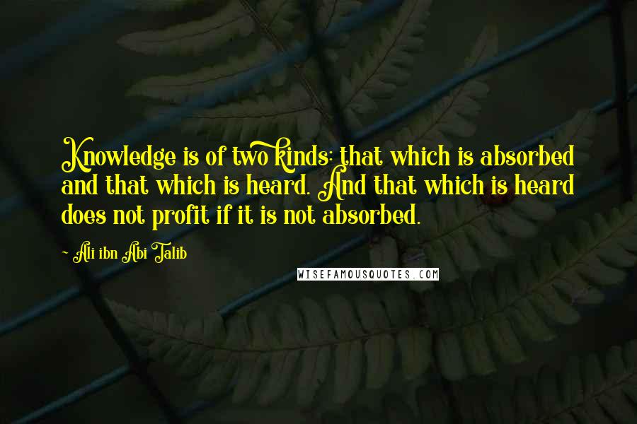 Ali Ibn Abi Talib Quotes: Knowledge is of two kinds: that which is absorbed and that which is heard. And that which is heard does not profit if it is not absorbed.