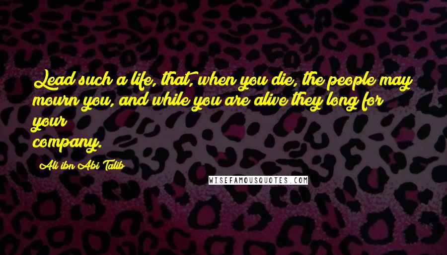 Ali Ibn Abi Talib Quotes: Lead such a life, that, when you die, the people may mourn you, and while you are alive they long for your company.