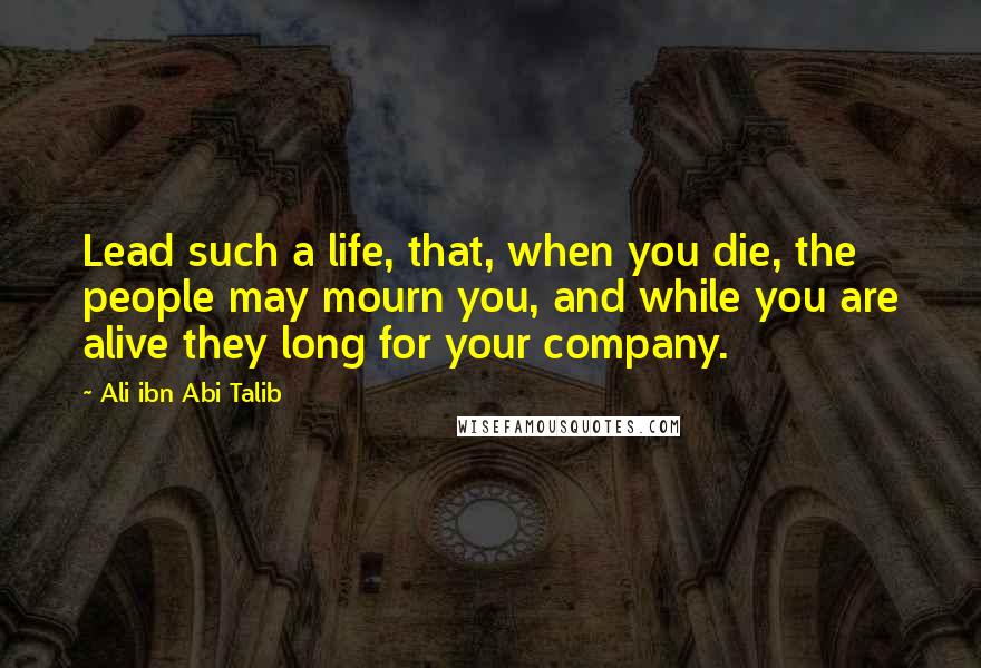 Ali Ibn Abi Talib Quotes: Lead such a life, that, when you die, the people may mourn you, and while you are alive they long for your company.