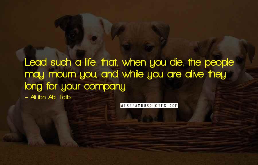 Ali Ibn Abi Talib Quotes: Lead such a life, that, when you die, the people may mourn you, and while you are alive they long for your company.