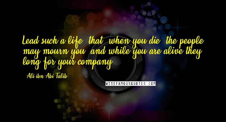 Ali Ibn Abi Talib Quotes: Lead such a life, that, when you die, the people may mourn you, and while you are alive they long for your company.