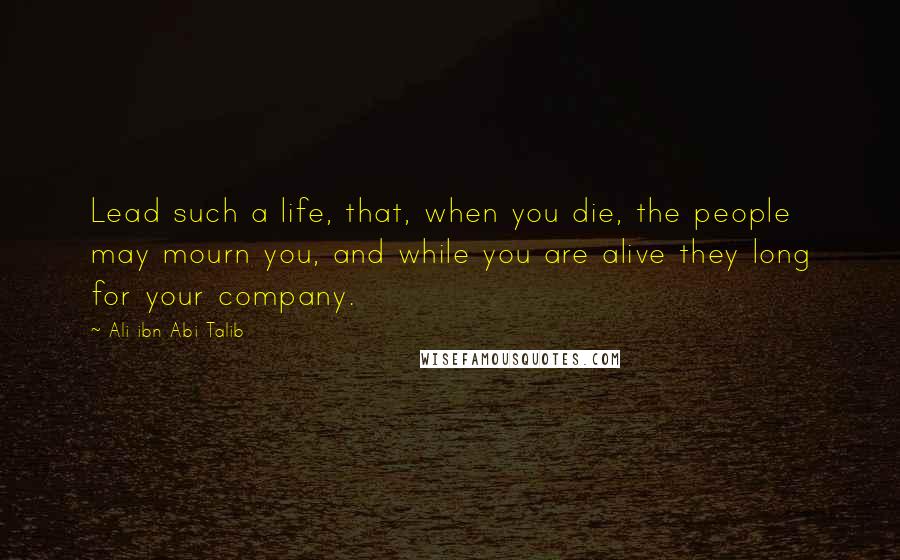 Ali Ibn Abi Talib Quotes: Lead such a life, that, when you die, the people may mourn you, and while you are alive they long for your company.