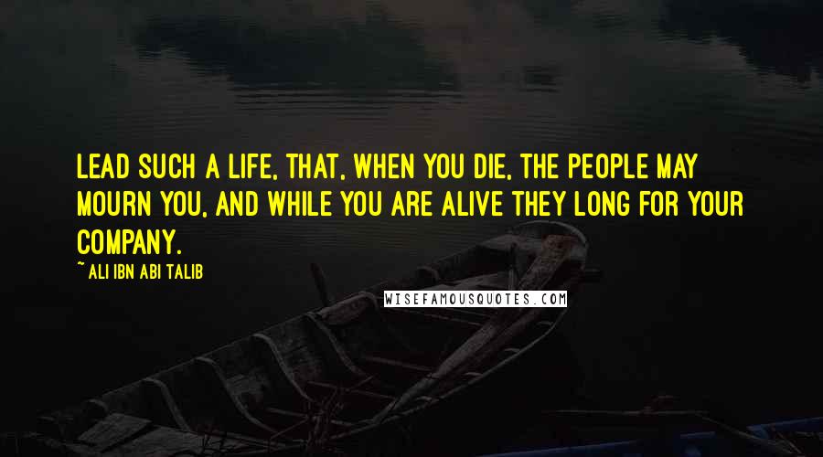 Ali Ibn Abi Talib Quotes: Lead such a life, that, when you die, the people may mourn you, and while you are alive they long for your company.