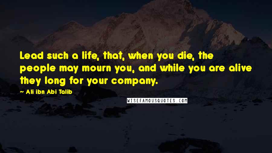 Ali Ibn Abi Talib Quotes: Lead such a life, that, when you die, the people may mourn you, and while you are alive they long for your company.