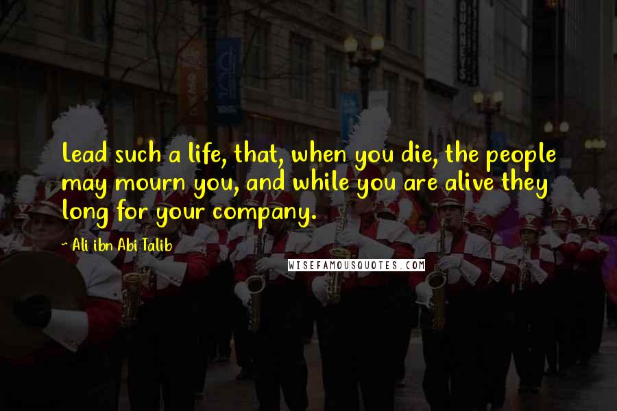 Ali Ibn Abi Talib Quotes: Lead such a life, that, when you die, the people may mourn you, and while you are alive they long for your company.