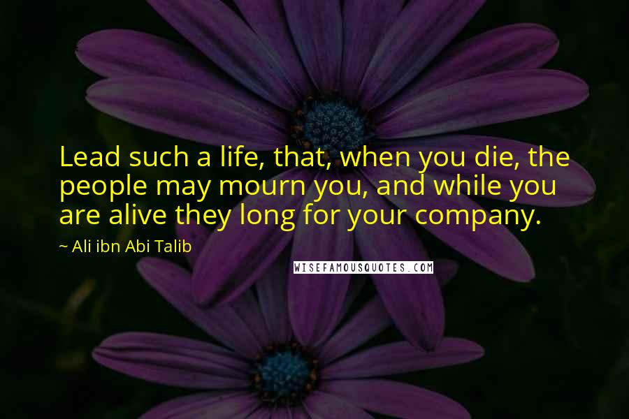 Ali Ibn Abi Talib Quotes: Lead such a life, that, when you die, the people may mourn you, and while you are alive they long for your company.