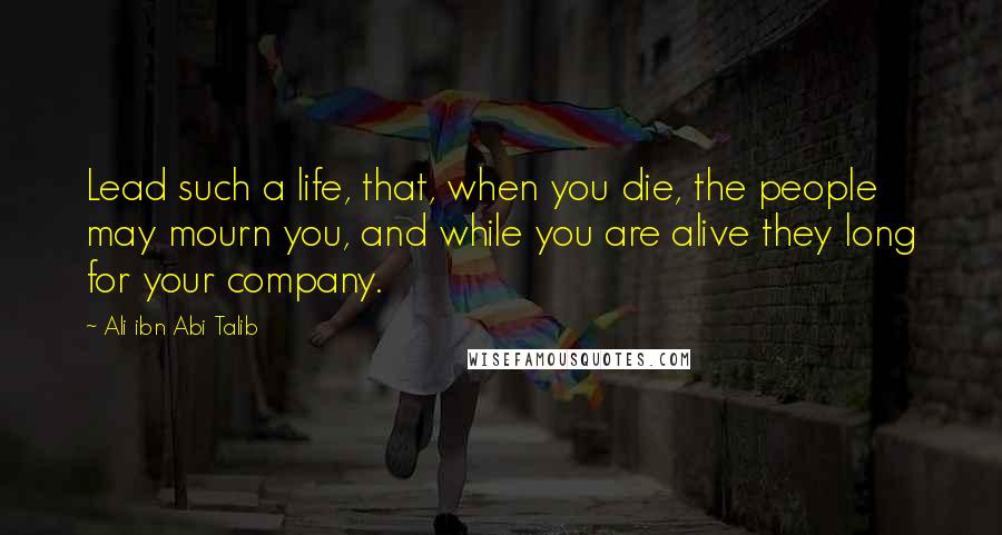 Ali Ibn Abi Talib Quotes: Lead such a life, that, when you die, the people may mourn you, and while you are alive they long for your company.