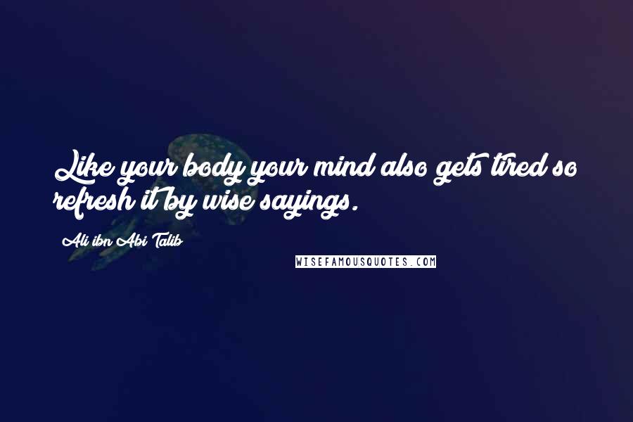 Ali Ibn Abi Talib Quotes: Like your body your mind also gets tired so refresh it by wise sayings.