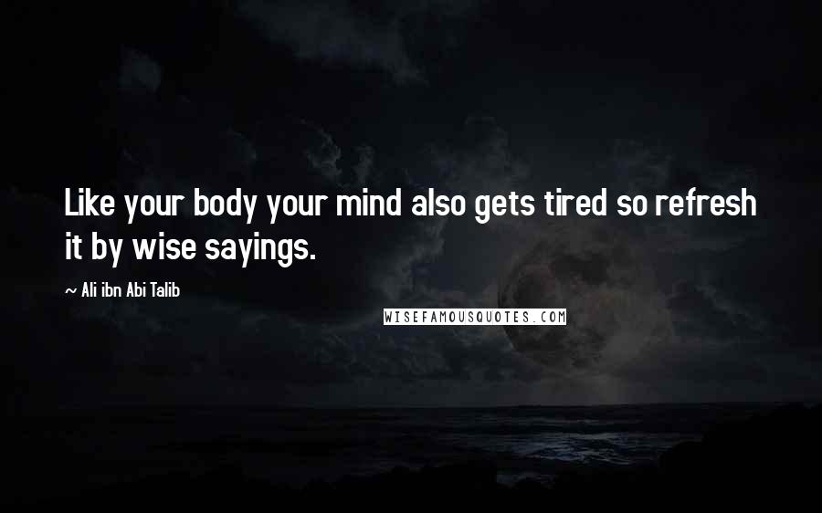 Ali Ibn Abi Talib Quotes: Like your body your mind also gets tired so refresh it by wise sayings.