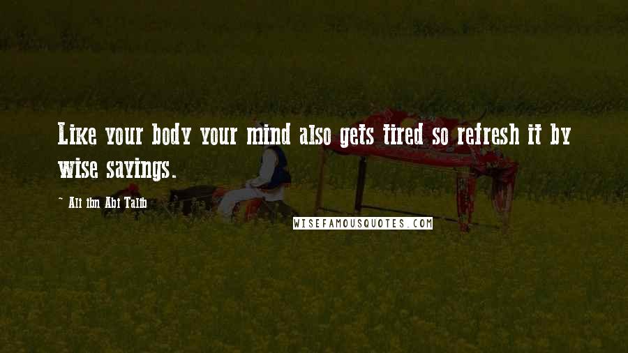 Ali Ibn Abi Talib Quotes: Like your body your mind also gets tired so refresh it by wise sayings.