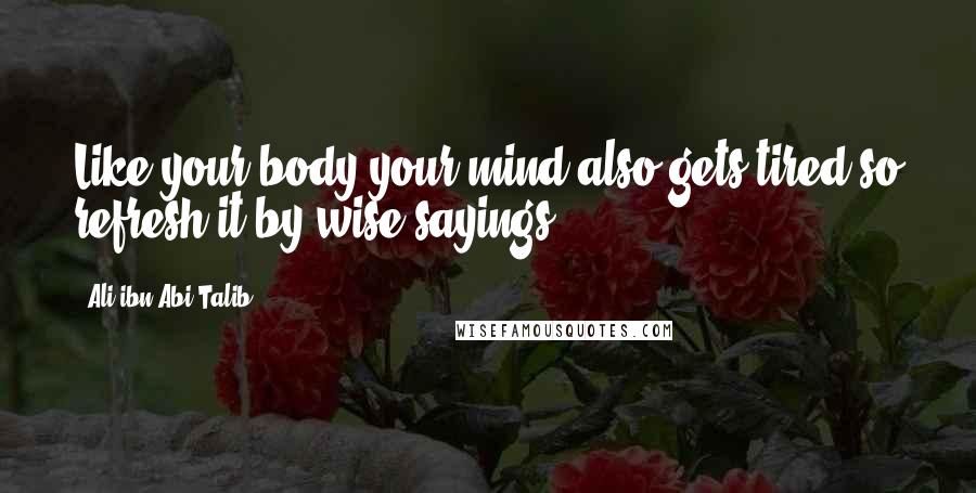 Ali Ibn Abi Talib Quotes: Like your body your mind also gets tired so refresh it by wise sayings.