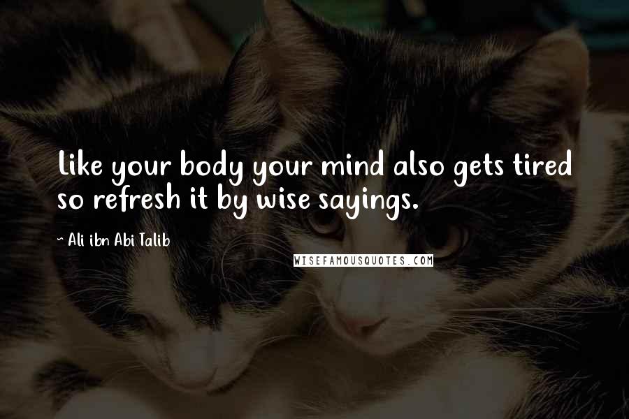 Ali Ibn Abi Talib Quotes: Like your body your mind also gets tired so refresh it by wise sayings.