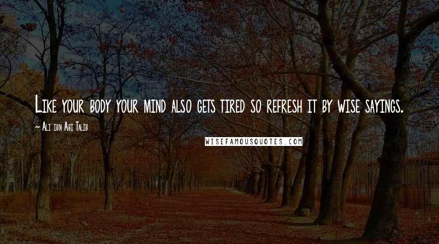 Ali Ibn Abi Talib Quotes: Like your body your mind also gets tired so refresh it by wise sayings.