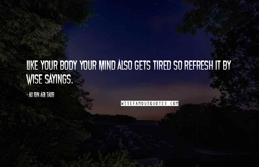 Ali Ibn Abi Talib Quotes: Like your body your mind also gets tired so refresh it by wise sayings.