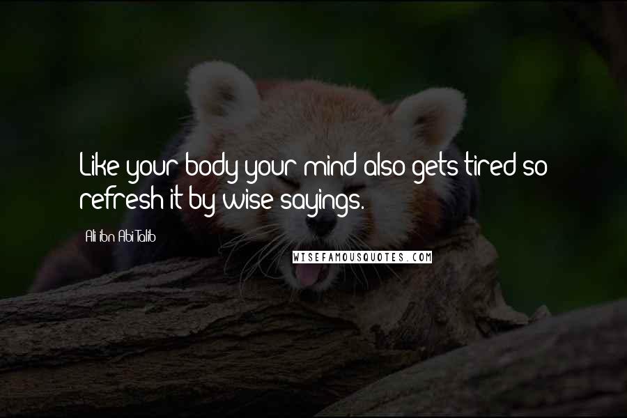 Ali Ibn Abi Talib Quotes: Like your body your mind also gets tired so refresh it by wise sayings.