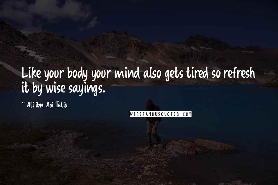 Ali Ibn Abi Talib Quotes: Like your body your mind also gets tired so refresh it by wise sayings.