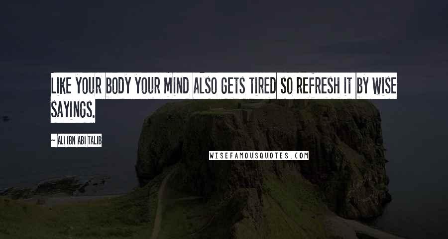 Ali Ibn Abi Talib Quotes: Like your body your mind also gets tired so refresh it by wise sayings.