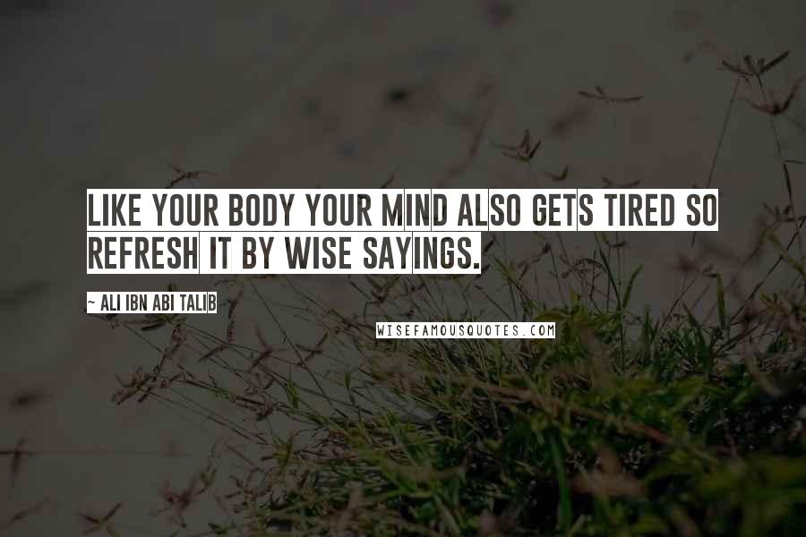 Ali Ibn Abi Talib Quotes: Like your body your mind also gets tired so refresh it by wise sayings.