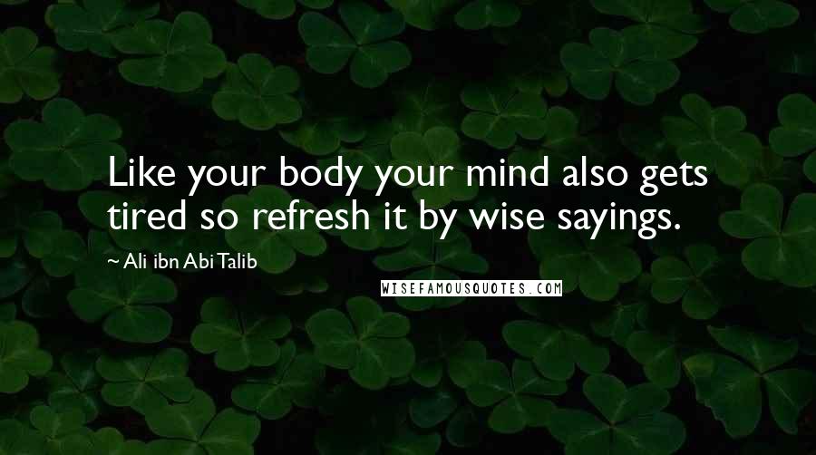 Ali Ibn Abi Talib Quotes: Like your body your mind also gets tired so refresh it by wise sayings.