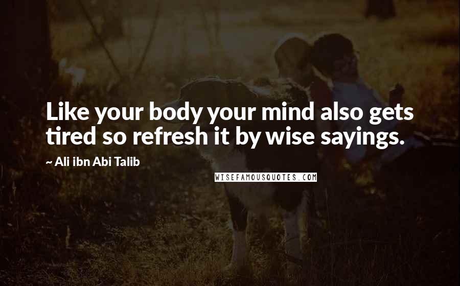 Ali Ibn Abi Talib Quotes: Like your body your mind also gets tired so refresh it by wise sayings.