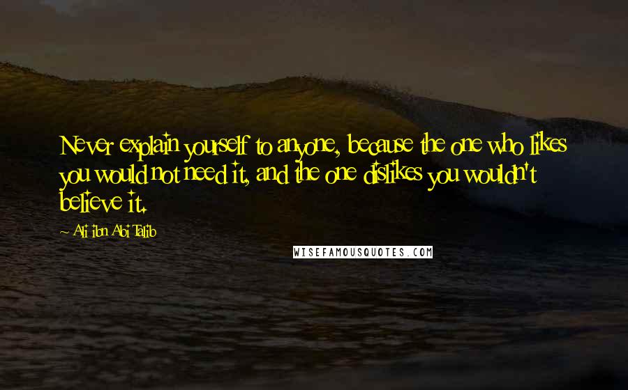 Ali Ibn Abi Talib Quotes: Never explain yourself to anyone, because the one who likes you would not need it, and the one dislikes you wouldn't believe it.