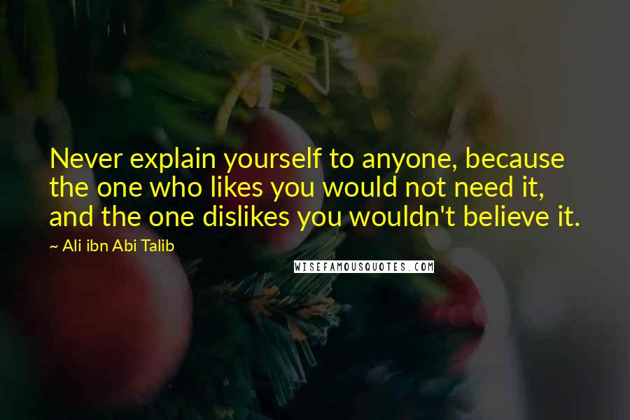 Ali Ibn Abi Talib Quotes: Never explain yourself to anyone, because the one who likes you would not need it, and the one dislikes you wouldn't believe it.