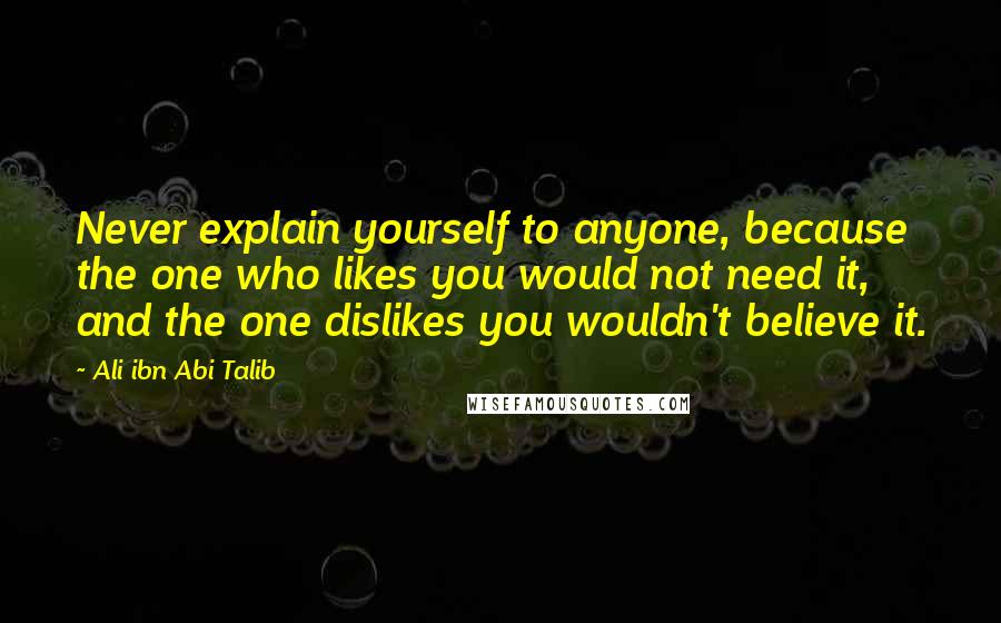 Ali Ibn Abi Talib Quotes: Never explain yourself to anyone, because the one who likes you would not need it, and the one dislikes you wouldn't believe it.