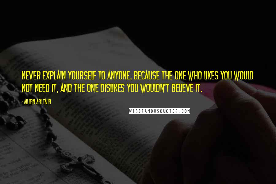 Ali Ibn Abi Talib Quotes: Never explain yourself to anyone, because the one who likes you would not need it, and the one dislikes you wouldn't believe it.