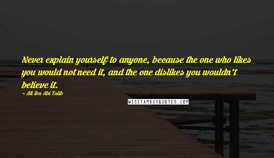 Ali Ibn Abi Talib Quotes: Never explain yourself to anyone, because the one who likes you would not need it, and the one dislikes you wouldn't believe it.