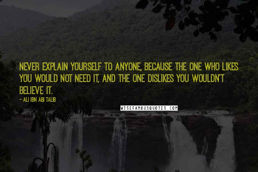 Ali Ibn Abi Talib Quotes: Never explain yourself to anyone, because the one who likes you would not need it, and the one dislikes you wouldn't believe it.