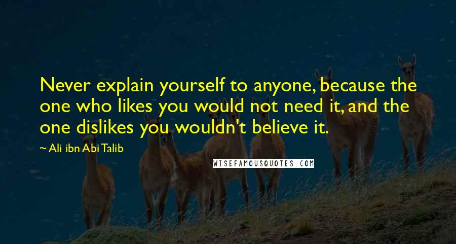 Ali Ibn Abi Talib Quotes: Never explain yourself to anyone, because the one who likes you would not need it, and the one dislikes you wouldn't believe it.