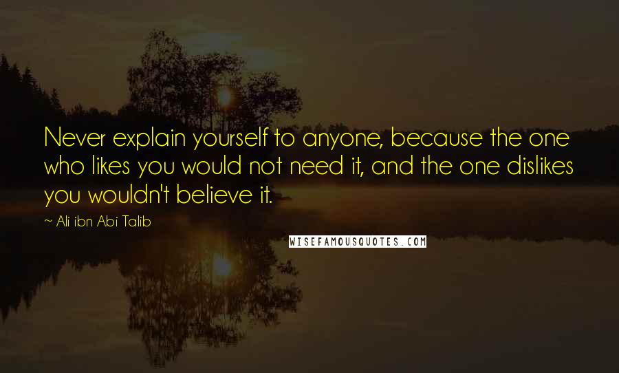 Ali Ibn Abi Talib Quotes: Never explain yourself to anyone, because the one who likes you would not need it, and the one dislikes you wouldn't believe it.