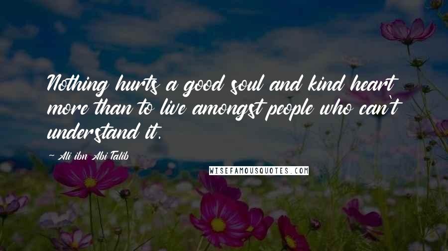 Ali Ibn Abi Talib Quotes: Nothing hurts a good soul and kind heart more than to live amongst people who can't understand it.