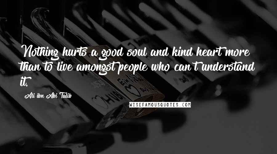 Ali Ibn Abi Talib Quotes: Nothing hurts a good soul and kind heart more than to live amongst people who can't understand it.