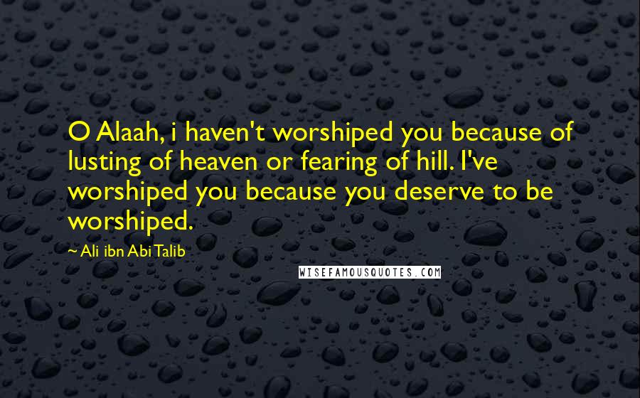 Ali Ibn Abi Talib Quotes: O Alaah, i haven't worshiped you because of lusting of heaven or fearing of hill. I've worshiped you because you deserve to be worshiped.