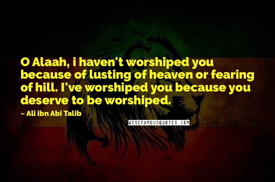 Ali Ibn Abi Talib Quotes: O Alaah, i haven't worshiped you because of lusting of heaven or fearing of hill. I've worshiped you because you deserve to be worshiped.