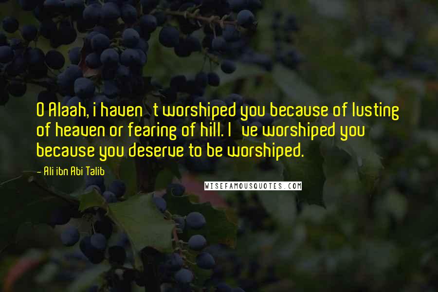 Ali Ibn Abi Talib Quotes: O Alaah, i haven't worshiped you because of lusting of heaven or fearing of hill. I've worshiped you because you deserve to be worshiped.