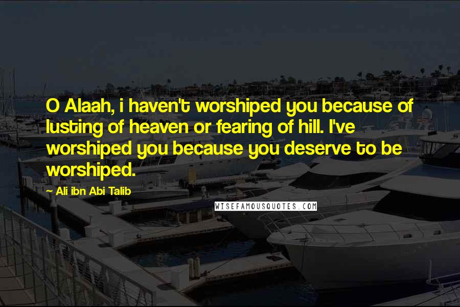 Ali Ibn Abi Talib Quotes: O Alaah, i haven't worshiped you because of lusting of heaven or fearing of hill. I've worshiped you because you deserve to be worshiped.