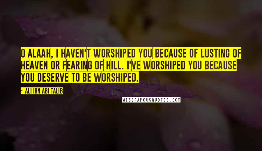 Ali Ibn Abi Talib Quotes: O Alaah, i haven't worshiped you because of lusting of heaven or fearing of hill. I've worshiped you because you deserve to be worshiped.