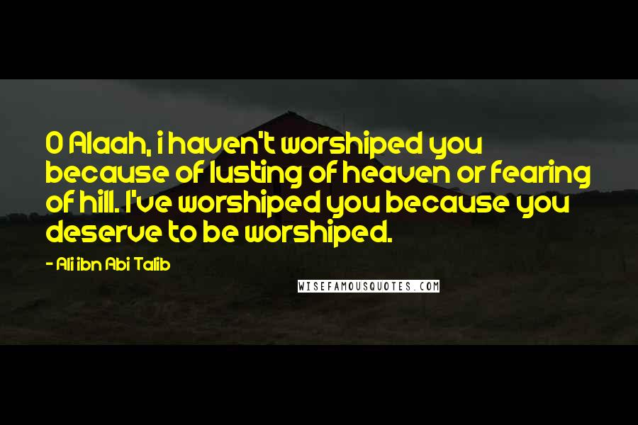 Ali Ibn Abi Talib Quotes: O Alaah, i haven't worshiped you because of lusting of heaven or fearing of hill. I've worshiped you because you deserve to be worshiped.