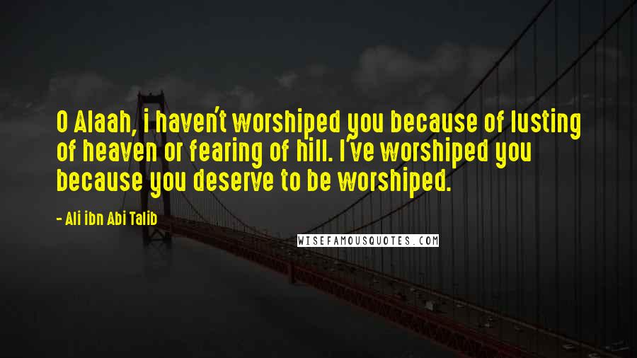 Ali Ibn Abi Talib Quotes: O Alaah, i haven't worshiped you because of lusting of heaven or fearing of hill. I've worshiped you because you deserve to be worshiped.