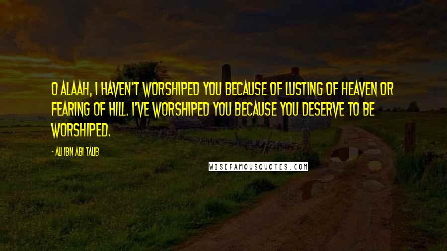 Ali Ibn Abi Talib Quotes: O Alaah, i haven't worshiped you because of lusting of heaven or fearing of hill. I've worshiped you because you deserve to be worshiped.