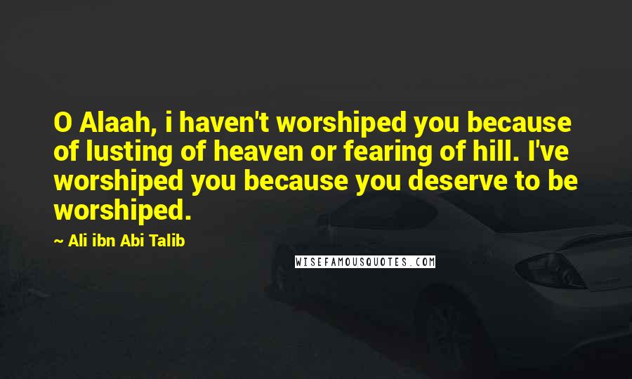 Ali Ibn Abi Talib Quotes: O Alaah, i haven't worshiped you because of lusting of heaven or fearing of hill. I've worshiped you because you deserve to be worshiped.